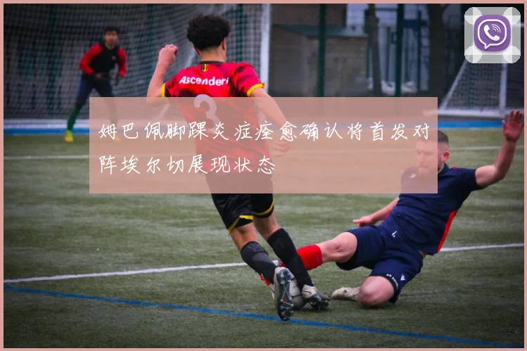姆巴佩脚踝炎症痊愈确认将首发对阵埃尔切展现状态