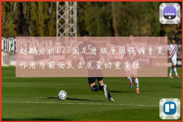 赵鹏分析U23国足晋级原因强调李昊作用与前场反击质量的重要性