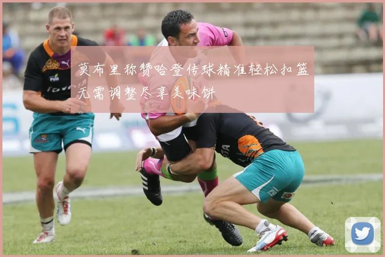 莫布里称赞哈登传球精准轻松扣篮无需调整尽享美味饼