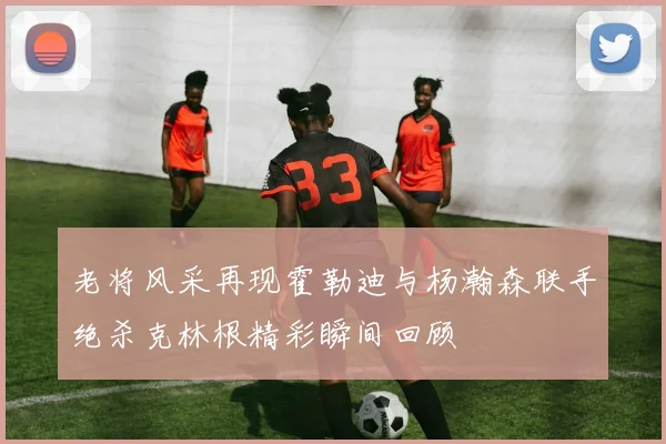 老将风采再现霍勒迪与杨瀚森联手绝杀克林根精彩瞬间回顾