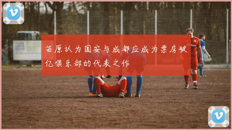 苗原认为国安与成都应成为票房破亿俱乐部的代表之作
