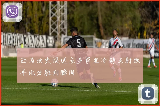 西马坎失误送点多萨里冷静点射扳平比分胜利瞬间
