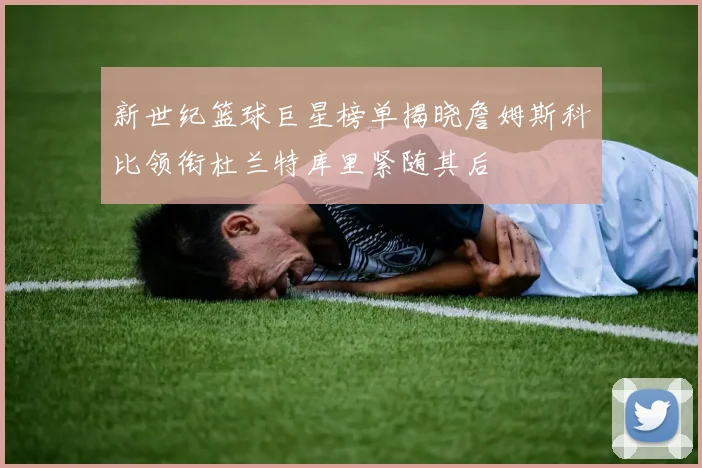 新世纪篮球巨星榜单揭晓詹姆斯科比领衔杜兰特库里紧随其后