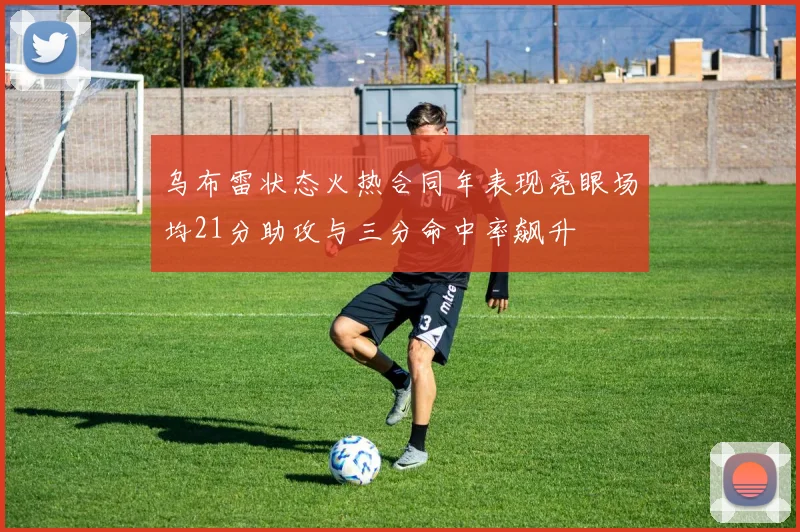 乌布雷状态火热合同年表现亮眼场均21分助攻与三分命中率飙升