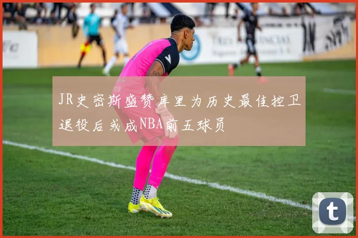 JR史密斯盛赞库里为历史最佳控卫退役后或成NBA前五球员