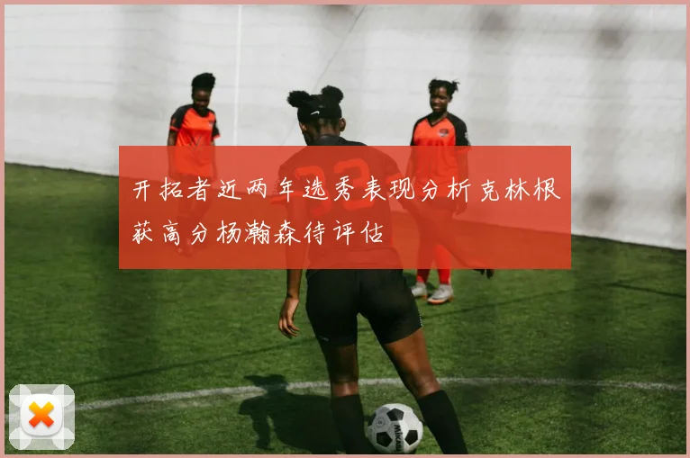 开拓者近两年选秀表现分析克林根获高分杨瀚森待评估