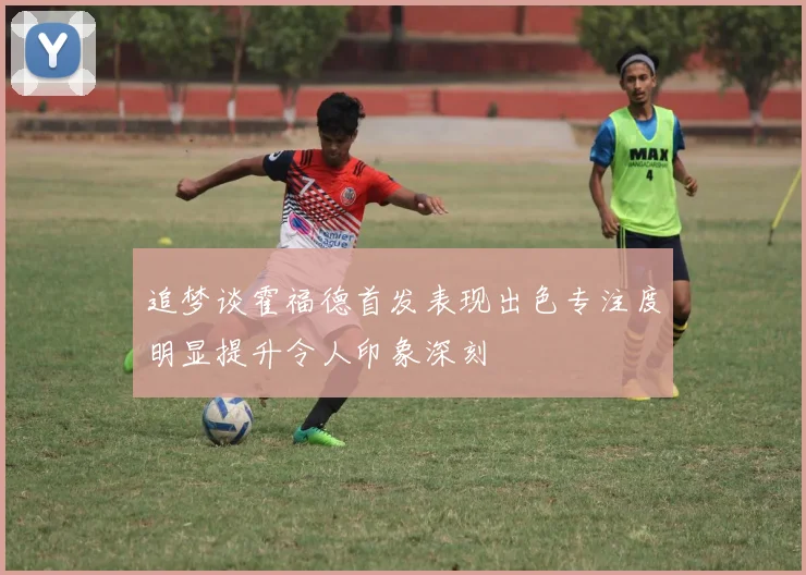 追梦谈霍福德首发表现出色专注度明显提升令人印象深刻