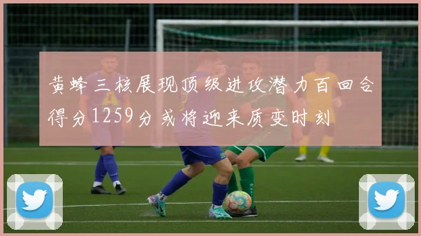 黄蜂三核展现顶级进攻潜力百回合得分1259分或将迎来质变时刻