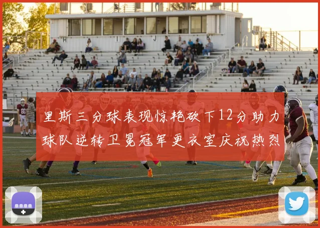 里斯三分球表现惊艳砍下12分助力球队逆转卫冕冠军更衣室庆祝热烈