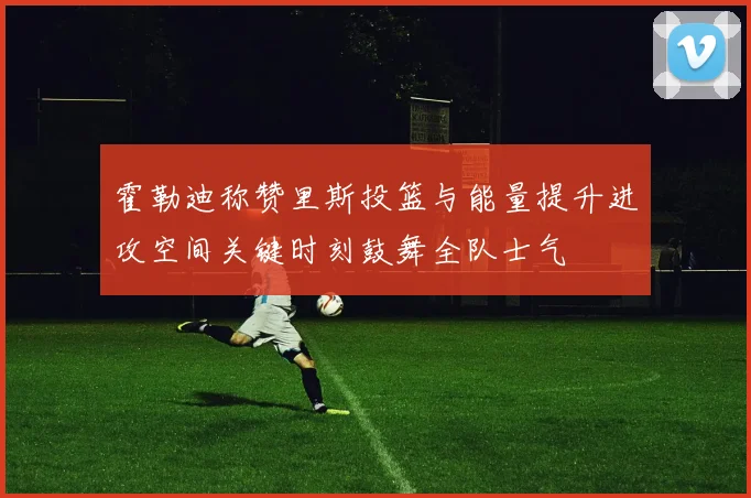 霍勒迪称赞里斯投篮与能量提升进攻空间关键时刻鼓舞全队士气