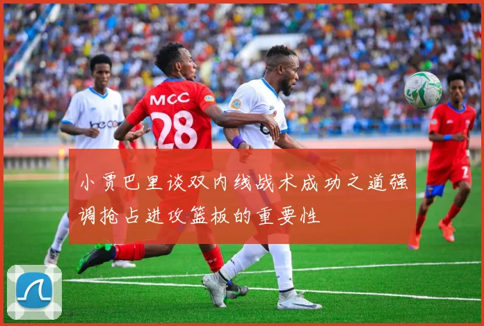 小贾巴里谈双内线战术成功之道强调抢占进攻篮板的重要性