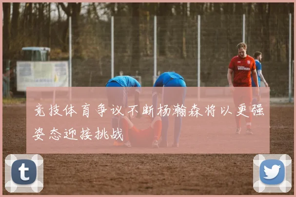 竞技体育争议不断杨瀚森将以更强姿态迎接挑战