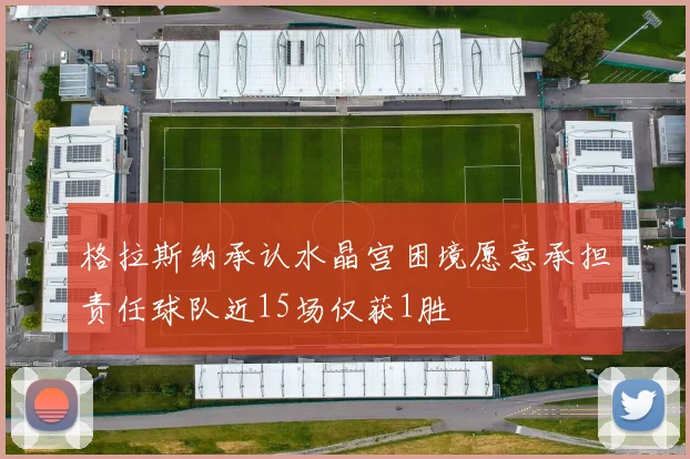 格拉斯纳承认水晶宫困境愿意承担责任球队近15场仅获1胜